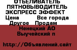 ОТБЕЛИВАТЕЛЬ-ПЯТНОВЫВОДИТЕЛЬ ЭКСПРЕСС-ЭФФЕКТ › Цена ­ 300 - Все города Другое » Продам   . Ненецкий АО,Выучейский п.